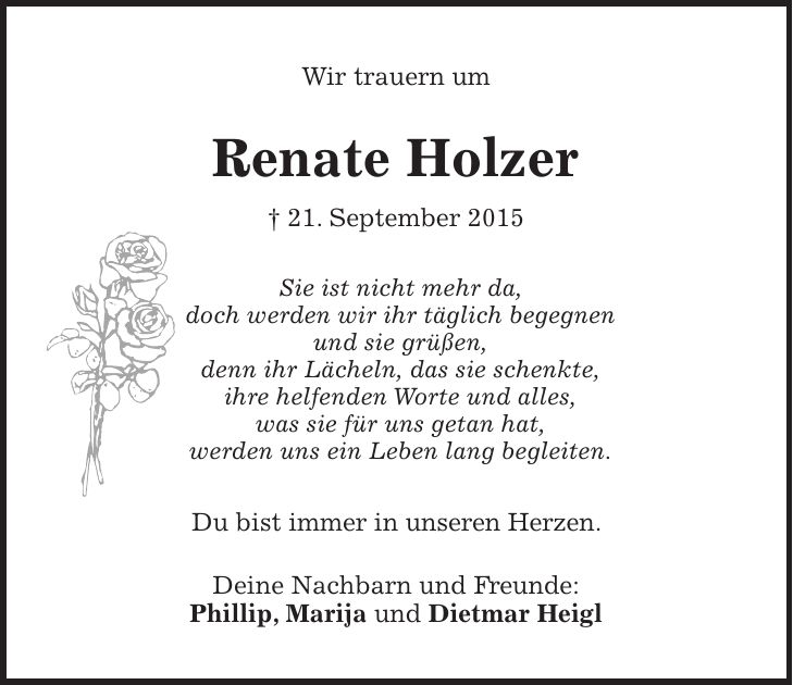 Wir trauern um Renate Holzer + 21. September 2015 Sie ist nicht mehr da, doch werden wir ihr täglich begegnen und sie grüßen, denn ihr Lächeln, das sie schenkte, ihre helfenden Worte und alles, was sie für uns getan hat, werden uns ein Leben lang begleiten. Du bist immer in unseren Herzen. Deine Nachbarn und Freunde: Phillip, Marija und Dietmar Heigl