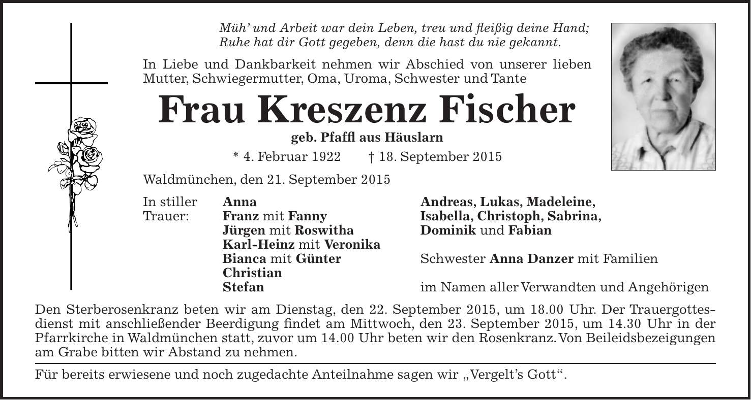 Müh und Arbeit war dein Leben, treu und fleißig deine Hand; Ruhe hat dir Gott gegeben, denn die hast du nie gekannt. In Liebe und Dankbarkeit nehmen wir Abschied von unserer lieben Mutter, Schwiegermutter, Oma, Uroma, Schwester und Tante Frau Kreszenz Fischer geb. Pfaffl aus Häuslarn * 4. Februar 1922 + 18. September 2015 Waldmünchen, den 21. September 2015 In stiller Anna Andreas, Lukas, Madeleine, Trauer: Franz mit Fanny Isabella, Christoph, Sabrina, Jürgen mit Roswitha Dominik und Fabian Karl-Heinz mit Veronika Bianca mit Günter Schwester Anna Danzer mit Familien Christian Stefan im Namen aller Verwandten und Angehörigen Den Sterberosenkranz beten wir am Dienstag, den 22. September 2015, um 18.00 Uhr. Der Trauergottesdienst mit anschließender Beerdigung findet am Mittwoch, den 23. September 2015, um 14.30 Uhr in der Pfarrkirche in Waldmünchen statt, zuvor um 14.00 Uhr beten wir den Rosenkranz. Von Beileidsbezeigungen am Grabe bitten wir Abstand zu nehmen. Für bereits erwiesene und noch zugedachte Anteilnahme sagen wir 'Vergelts Gott'. 
