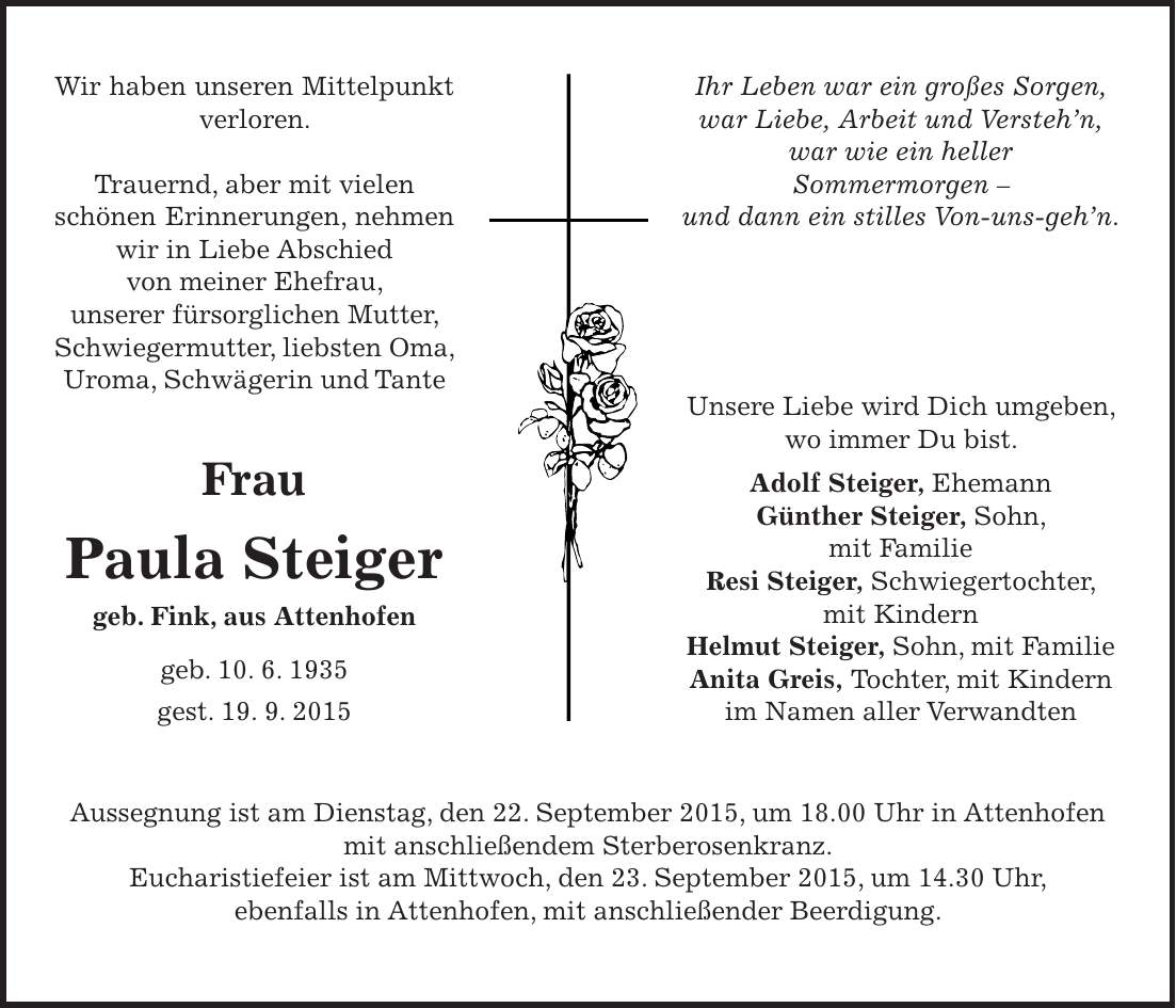 Wir haben unseren Mittelpunkt verloren. Trauernd, aber mit vielen schönen Erinnerungen, nehmen wir in Liebe Abschied von meiner Ehefrau, unserer fürsorglichen Mutter, Schwiegermutter, liebsten Oma, Uroma, Schwägerin und Tante Frau Paula Steiger geb. Fink, aus Attenhofen geb. 10. 6. 1935 gest. 19. 9. 2015Ihr Leben war ein großes Sorgen, war Liebe, Arbeit und Verstehn, war wie ein heller Sommermorgen - und dann ein stilles Von-uns-gehn. Unsere Liebe wird Dich umgeben, wo immer Du bist. Adolf Steiger, Ehemann Günther Steiger, Sohn, mit Familie Resi Steiger, Schwiegertochter, mit Kindern Helmut Steiger, Sohn, mit Familie Anita Greis, Tochter, mit Kindern im Namen aller VerwandtenAussegnung ist am Dienstag, den 22. September 2015, um 18.00 Uhr in Attenhofen mit anschließendem Sterberosenkranz. Eucharistiefeier ist am Mittwoch, den 23. September 2015, um 14.30 Uhr, ebenfalls in Attenhofen, mit anschließender Beerdigung.