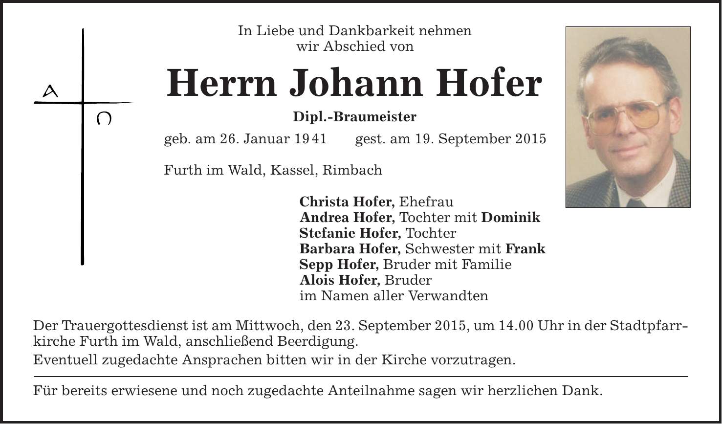 In Liebe und Dankbarkeit nehmen wir Abschied von Herrn Johann Hofer Dipl.-Braumeister geb. am 26. Januar 19 41 gest. am 19. September 2015 Furth im Wald, Kassel, Rimbach Christa Hofer, Ehefrau Andrea Hofer, Tochter mit Dominik Stefanie Hofer, Tochter Barbara Hofer, Schwester mit Frank Sepp Hofer, Bruder mit Familie Alois Hofer, Bruder im Namen aller Verwandten Der Trauergottesdienst ist am Mittwoch, den 23. September 2015, um 14.00 Uhr in der Stadtpfarrkirche Furth im Wald, anschließend Beerdigung. Eventuell zugedachte Ansprachen bitten wir in der Kirche vorzutragen. Für bereits erwiesene und noch zugedachte Anteilnahme sagen wir herzlichen Dank. 