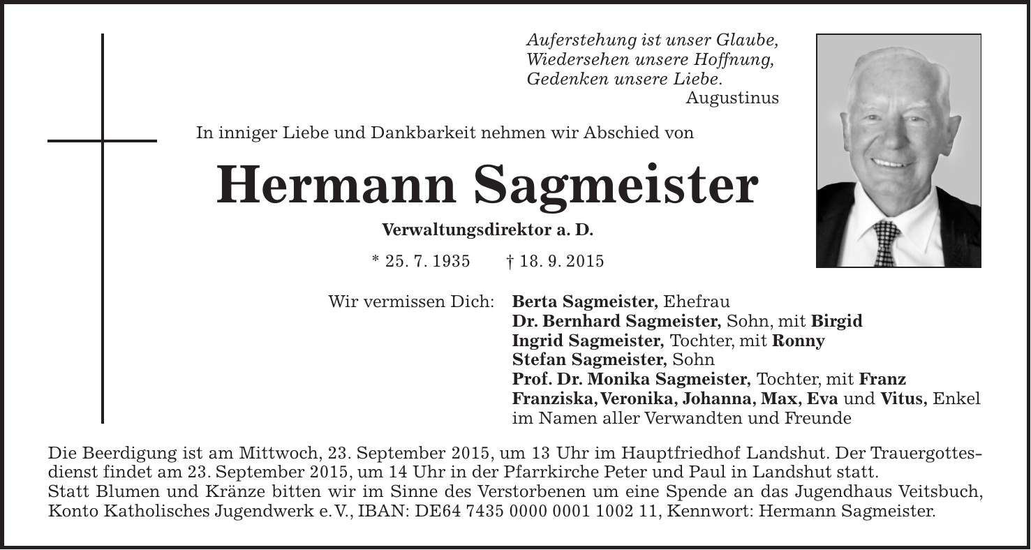 Auferstehung ist unser Glaube, Wiedersehen unsere Hoffnung, Gedenken unsere Liebe. Augustinus In inniger Liebe und Dankbarkeit nehmen wir Abschied von Hermann Sagmeister Verwaltungsdirektor a. D. * 25. 7. 1935 + 18. 9. 2015 Wir vermissen Dich: Berta Sagmeister, Ehefrau Dr. Bernhard Sagmeister, Sohn, mit Birgid Ingrid Sagmeister, Tochter, mit Ronny Stefan Sagmeister, Sohn Prof. Dr. Monika Sagmeister, Tochter, mit Franz Franziska, Veronika, Johanna, Max, Eva und Vitus, Enkel im Namen aller Verwandten und Freunde Die Beerdigung ist am Mittwoch, 23. September 2015, um 13 Uhr im Hauptfriedhof Landshut. Der Trauergottesdienst findet am 23. September 2015, um 14 Uhr in der Pfarrkirche Peter und Paul in Landshut statt. Statt Blumen und Kränze bitten wir im Sinne des Verstorbenen um eine Spende an das Jugendhaus Veitsbuch, Konto Katholisches Jugendwerk e. V., IBAN: DE***, Kennwort: Hermann Sagmeister.