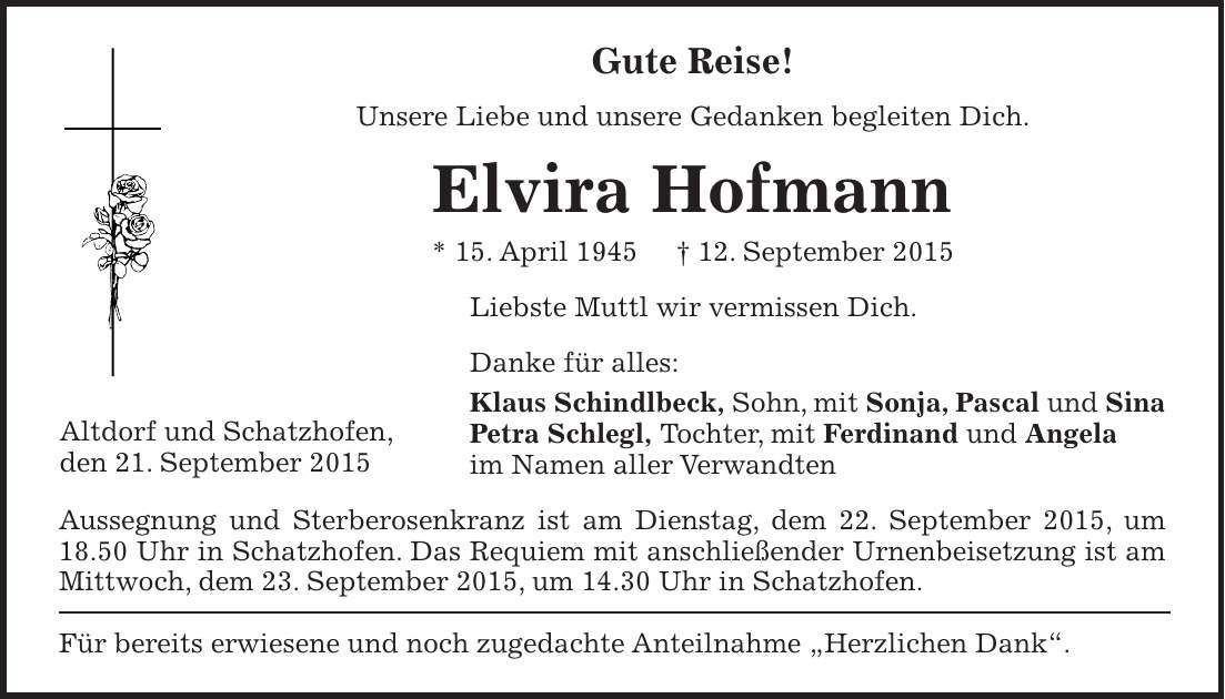 Gute Reise! Unsere Liebe und unsere Gedanken begleiten Dich. Elvira Hofmann * 15. April 1945 + 12. September 2015 Liebste Muttl wir vermissen Dich. Danke für alles: Klaus Schindlbeck, Sohn, mit Sonja, Pascal und Sina Petra Schlegl, Tochter, mit Ferdinand und Angela im Namen aller Verwandten Aussegnung und Sterberosenkranz ist am Dienstag, dem 22. September 2015, um 18.50 Uhr in Schatzhofen. Das Requiem mit anschließender Urnenbeisetzung ist am Mittwoch, dem 23. September 2015, um 14.30 Uhr in Schatzhofen. Für bereits erwiesene und noch zugedachte Anteilnahme 'Herzlichen Dank'.Altdorf und Schatzhofen, den 21. September 2015