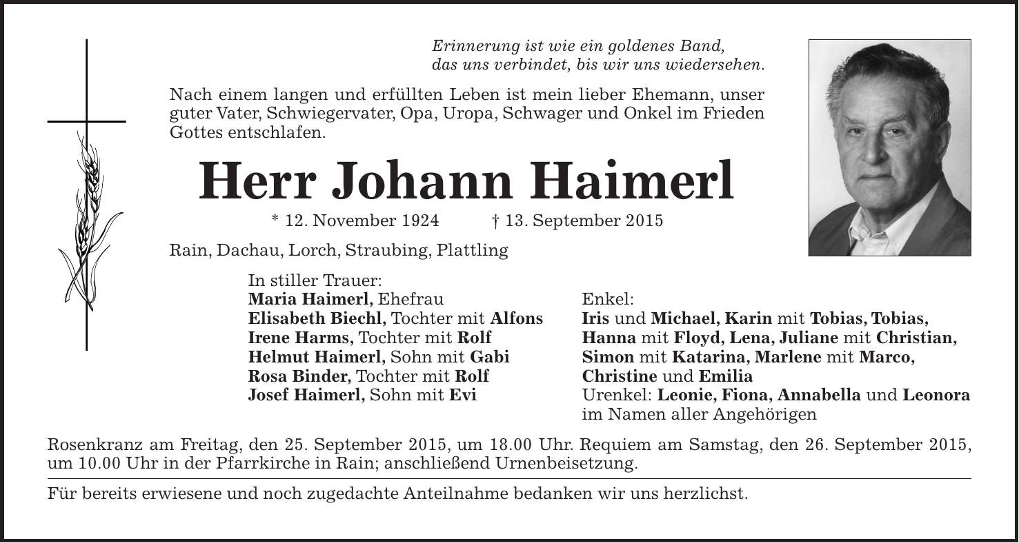 Erinnerung ist wie ein goldenes Band, das uns verbindet, bis wir uns wiedersehen. Nach einem langen und erfüllten Leben ist mein lieber Ehemann, unser guter Vater, Schwiegervater, Opa, Uropa, Schwager und Onkel im Frieden Gottes entschlafen. Herr Johann Haimerl * 12. November 1924 + 13. September 2015 Rain, Dachau, Lorch, Straubing, Plattling In stiller Trauer: Maria Haimerl, Ehefrau Enkel: Elisabeth Biechl, Tochter mit Alfons Iris und Michael, Karin mit Tobias, Tobias, Irene Harms, Tochter mit Rolf Hanna mit Floyd, Lena, Juliane mit Christian, Helmut Haimerl, Sohn mit Gabi Simon mit Katarina, Marlene mit Marco, Rosa Binder, Tochter mit Rolf Christine und Emilia Josef Haimerl, Sohn mit Evi Urenkel: Leonie, Fiona, Annabella und Leonora im Namen aller Angehörigen Rosenkranz am Freitag, den 25. September 2015, um 18.00 Uhr. Requiem am Samstag, den 26. September 2015, um 10.00 Uhr in der Pfarrkirche in Rain; anschließend Urnenbeisetzung. Für bereits erwiesene und noch zugedachte Anteilnahme bedanken wir uns herzlichst.