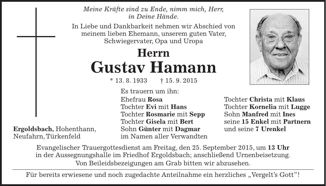  Meine Kräfte sind zu Ende, nimm mich, Herr, in Deine Hände. In Liebe und Dankbarkeit nehmen wir Abschied von meinem lieben Ehemann, unserem guten Vater, Schwiegervater, Opa und Uropa Herrn Gustav Hamann * 13. 8. 1933 + 15. 9. 2015 Es trauern um ihn: Ehefrau Rosa Tochter Christa mit Klaus Tochter Evi mit Hans Tochter Kornelia mit Lugge Tochter Rosmarie mit Sepp Sohn Manfred mit Ines Tochter Gisela mit Bert seine 15 Enkel mit Partnern Ergoldsbach, Hohenthann, Sohn Günter mit Dagmar und seine 7 Urenkel Neufahrn, Türkenfeld im Namen aller Verwandten Evangelischer Trauergottesdienst am Freitag, den 25. September 2015, um 13 Uhr in der Aussegnungshalle im Friedhof Ergoldsbach; anschließend Urnenbeisetzung. Von Beileidsbezeigungen am Grab bitten wir abzusehen. Für bereits erwiesene und noch zugedachte Anteilnahme ein herzliches 'Vergelts Gott!