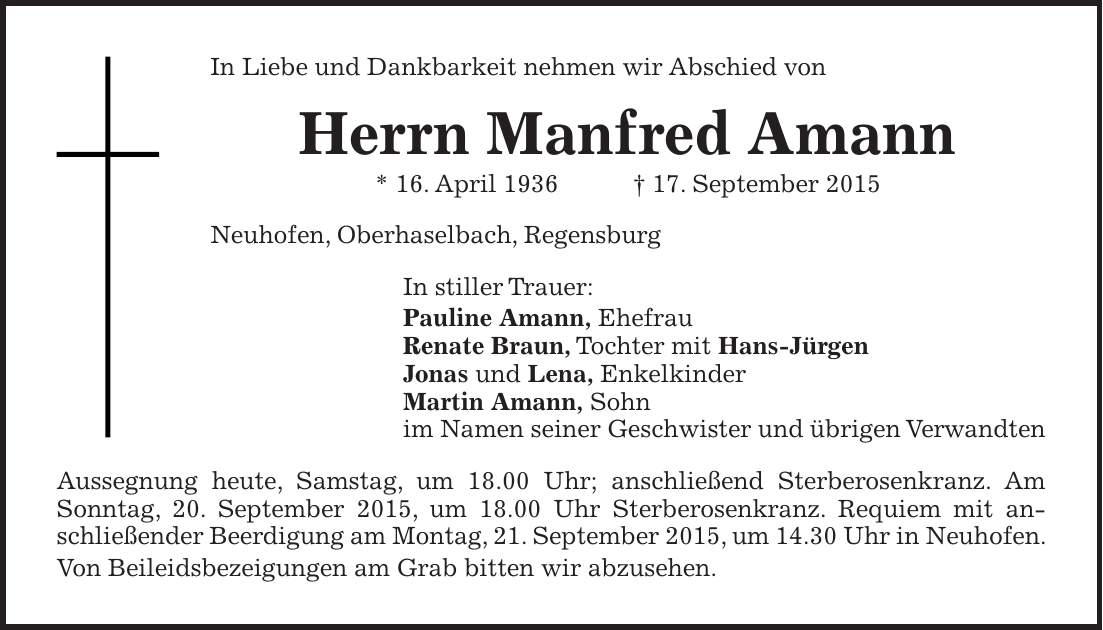 In Liebe und Dankbarkeit nehmen wir Abschied von Herrn Manfred Amann * 16. April 1936 + 17. September 2015 Neuhofen, Oberhaselbach, Regensburg In stiller Trauer: Pauline Amann, Ehefrau Renate Braun, Tochter mit Hans-Jürgen Jonas und Lena, Enkelkinder Martin Amann, Sohn im Namen seiner Geschwister und übrigen Verwandten Aussegnung heute, Samstag, um 18.00 Uhr; anschließend Sterberosenkranz. Am Sonntag, 20. September 2015, um 18.00 Uhr Sterberosenkranz. Requiem mit anschließender Beerdigung am Montag, 21. September 2015, um 14.30 Uhr in Neuhofen. Von Beileidsbezeigungen am Grab bitten wir abzusehen.
