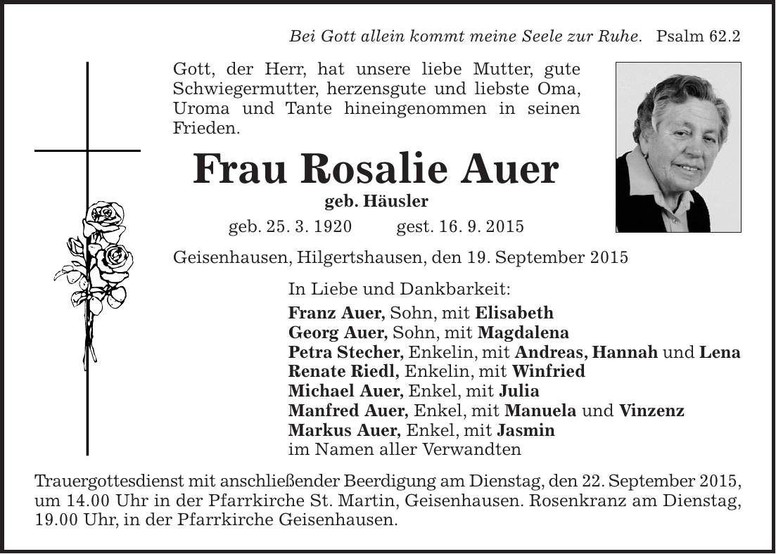 Bei Gott allein kommt meine Seele zur Ruhe. Psalm 62.2 Gott, der Herr, hat unsere liebe Mutter, gute Schwiegermutter, herzensgute und liebste Oma, Uroma und Tante hineingenommen in seinen Frieden. Frau Rosalie Auer geb. Häusler geb. 25. 3. 1920 gest. 16. 9. 2015 Geisenhausen, Hilgertshausen, den 19. September 2015 In Liebe und Dankbarkeit: Franz Auer, Sohn, mit Elisabeth Georg Auer, Sohn, mit Magdalena Petra Stecher, Enkelin, mit Andreas, Hannah und Lena Renate Riedl, Enkelin, mit Winfried Michael Auer, Enkel, mit Julia Manfred Auer, Enkel, mit Manuela und Vinzenz Markus Auer, Enkel, mit Jasmin im Namen aller Verwandten Trauergottesdienst mit anschließender Beerdigung am Dienstag, den 22. September 2015, um 14.00 Uhr in der Pfarrkirche St. Martin, Geisenhausen. Rosenkranz am Dienstag, 19.00 Uhr, in der Pfarrkirche Geisenhausen. 