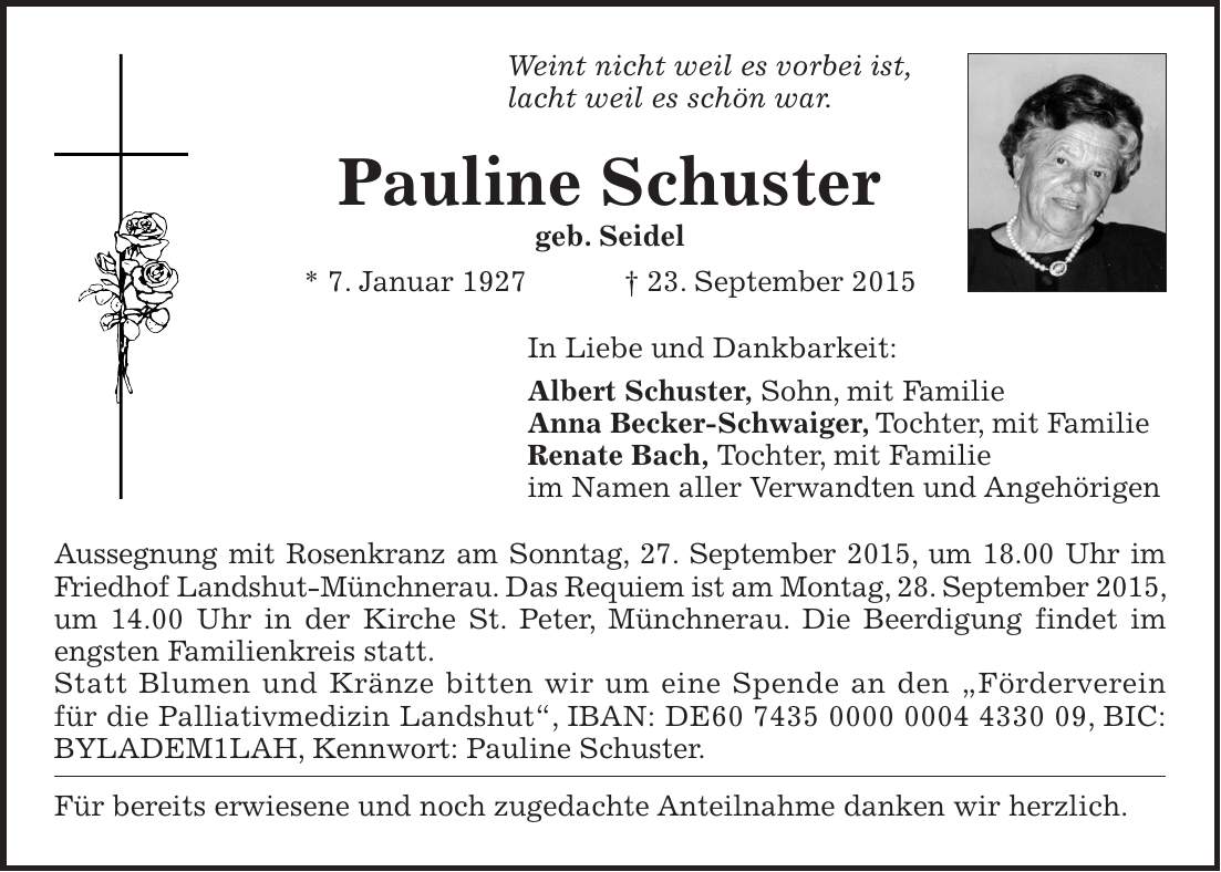 Weint nicht weil es vorbei ist, lacht weil es schön war. Pauline Schuster geb. Seidel * 7. Januar 1927 + 23. September 2015 In Liebe und Dankbarkeit: Albert Schuster, Sohn, mit Familie Anna Becker-Schwaiger, Tochter, mit Familie Renate Bach, Tochter, mit Familie im Namen aller Verwandten und Angehörigen Aussegnung mit Rosenkranz am Sonntag, 27. September 2015, um 18.00 Uhr im Friedhof Landshut-Münchnerau. Das Requiem ist am Montag, 28. September 2015, um 14.00 Uhr in der Kirche St. Peter, Münchnerau. Die Beerdigung findet im engsten Familienkreis statt. Statt Blumen und Kränze bitten wir um eine Spende an den 'Förderverein für die Palliativmedizin Landshut', IBAN: DE***, BIC: BYLADEM1LAH, Kennwort: Pauline Schuster. Für bereits erwiesene und noch zugedachte Anteilnahme danken wir herzlich. 