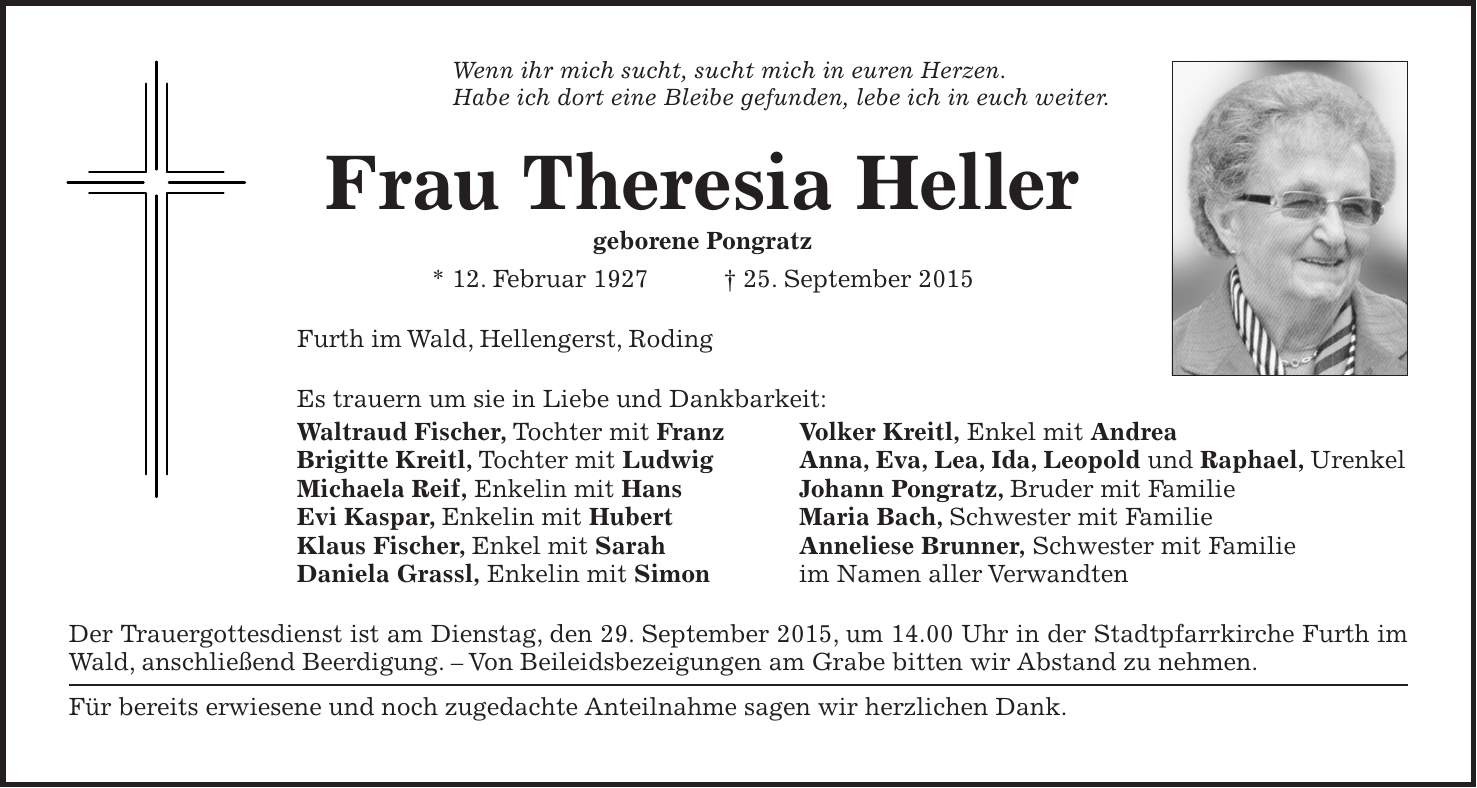 Wenn ihr mich sucht, sucht mich in euren Herzen. Habe ich dort eine Bleibe gefunden, lebe ich in euch weiter. Frau Theresia Heller geborene Pongratz * 12. Februar 1927 + 25. September 2015 Furth im Wald, Hellengerst, Roding Es trauern um sie in Liebe und Dankbarkeit: Waltraud Fischer, Tochter mit Franz Volker Kreitl, Enkel mit Andrea Brigitte Kreitl, Tochter mit Ludwig Anna, Eva, Lea, Ida, Leopold und Raphael, Urenkel Michaela Reif, Enkelin mit Hans Johann Pongratz, Bruder mit Familie Evi Kaspar, Enkelin mit Hubert Maria Bach, Schwester mit Familie Klaus Fischer, Enkel mit Sarah Anneliese Brunner, Schwester mit Familie Daniela Grassl, Enkelin mit Simon im Namen aller Verwandten Der Trauergottesdienst ist am Dienstag, den 29. September 2015, um 14.00 Uhr in der Stadtpfarrkirche Furth im Wald, anschließend Beerdigung. - Von Beileidsbezeigungen am Grabe bitten wir Abstand zu nehmen. Für bereits erwiesene und noch zugedachte Anteilnahme sagen wir herzlichen Dank.