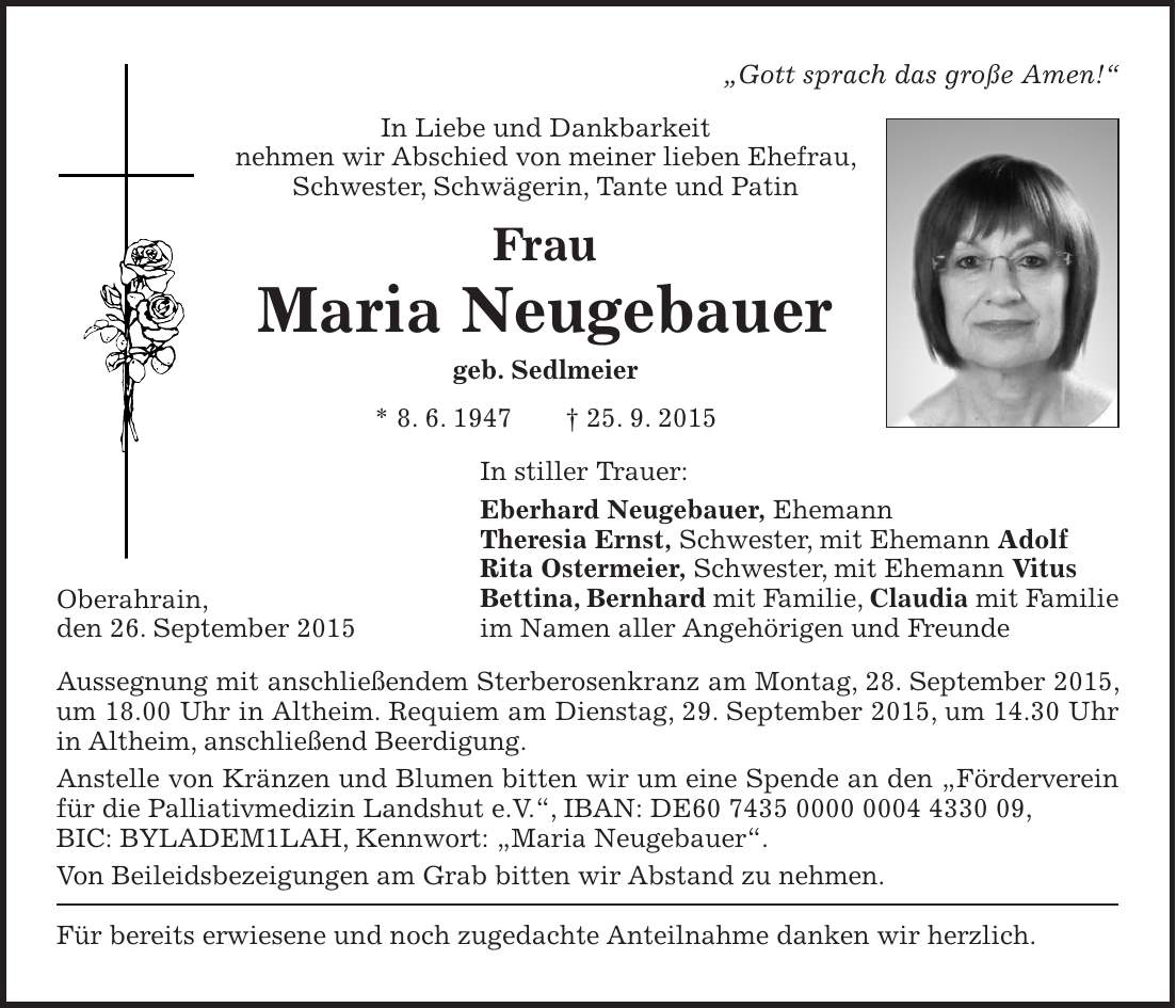 'Gott sprach das große Amen!' In Liebe und Dankbarkeit nehmen wir Abschied von meiner lieben Ehefrau, Schwester, Schwägerin, Tante und Patin Frau Maria Neugebauer geb. Sedlmeier * 8. 6. 1947 + 25. 9. 2015 In stiller Trauer: Eberhard Neugebauer, Ehemann Theresia Ernst, Schwester, mit Ehemann Adolf Rita Ostermeier, Schwester, mit Ehemann Vitus Bettina, Bernhard mit Familie, Claudia mit Familie im Namen aller Angehörigen und Freunde Aussegnung mit anschließendem Sterberosenkranz am Montag, 28. September 2015, um 18.00 Uhr in Altheim. Requiem am Dienstag, 29. September 2015, um 14.30 Uhr in Altheim, anschließend Beerdigung. Anstelle von Kränzen und Blumen bitten wir um eine Spende an den 'Förderverein für die Palliativmedizin Landshut e.V.', IBAN: DE***, BIC: BYLADEM1LAH, Kennwort: 'Maria Neugebauer'. Von Beileidsbezeigungen am Grab bitten wir Abstand zu nehmen. Für bereits erwiesene und noch zugedachte Anteilnahme danken wir herzlich.Oberahrain, den 26. September 2015