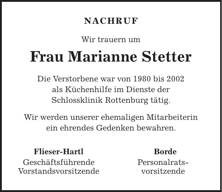 Nachruf Wir trauern um Frau Marianne Stetter Die Verstorbene war von 1980 bis 2002 als Küchenhilfe im Dienste der Schlossklinik Rottenburg tätig. Wir werden unserer ehemaligen Mitarbeiterin ein ehrendes Gedenken bewahren. Flieser-Hartl Geschäftsführende Vorstandsvorsitzende Borde Personalrats- vorsitzende 
