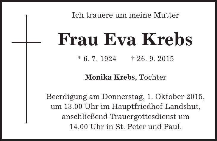 Ich trauere um meine Mutter Frau Eva Krebs * 6. 7. 1924 + 26. 9. 2015 Monika Krebs, Tochter Beerdigung am Donnerstag, 1. Oktober 2015, um 13.00 Uhr im Hauptfriedhof Landshut, anschließend Trauergottesdienst um 14.00 Uhr in St. Peter und Paul.