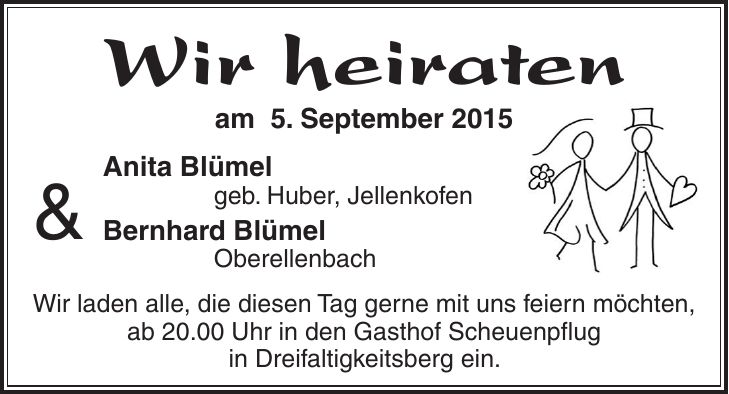 Wir heiraten am 5. September 2015 Anita Blümel geb. Huber, Jellenkofen Bernhard Blümel Oberellenbach Wir laden alle, die diesen Tag gerne mit uns feiern möchten, ab 20.00 Uhr in den Gasthof Scheuenpflug in Dreifaltigkeitsberg ein.&