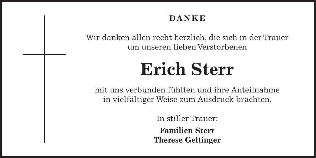 DANKE Wir danken allen recht herzlich, die sich in der Trauer um unseren lieben Verstorbenen Erich Sterr mit uns verbunden fühlten und ihre Anteilnahme in vielfältiger Weise zum Ausdruck brachten. In stiller Trauer: Familien Sterr Therese Geltinger