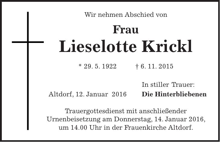Wir nehmen Abschied von Frau Lieselotte Krickl * 29. 5. 1922 + 6. 11. 2015 In stiller Trauer: Altdorf, 12. Januar 2016 Die Hinterbliebenen Trauergottesdienst mit anschließender Urnenbeisetzung am Donnerstag, 14. Januar 2016, um 14.00 Uhr in der Frauenkirche Altdorf. 