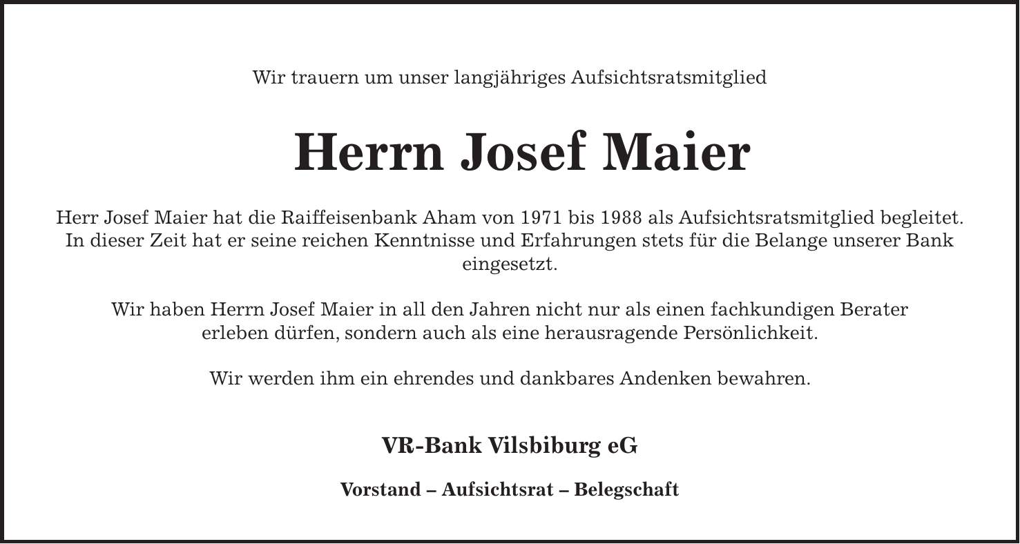  Wir trauern um unser langjähriges Aufsichtsratsmitglied Herrn Josef Maier Herr Josef Maier hat die Raiffeisenbank Aham von 1971 bis 1988 als Aufsichtsratsmitglied begleitet. In dieser Zeit hat er seine reichen Kenntnisse und Erfahrungen stets für die Belange unserer Bank eingesetzt. Wir haben Herrn Josef Maier in all den Jahren nicht nur als einen fachkundigen Berater erleben dürfen, sondern auch als eine herausragende Persönlichkeit. Wir werden ihm ein ehrendes und dankbares Andenken bewahren. VR-Bank Vilsbiburg eG Vorstand - Aufsichtsrat - Belegschaft