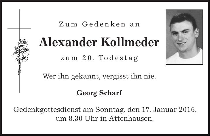  Zum Gedenken an Alexander Kollmeder zum 20. Todestag Wer ihn gekannt, vergisst ihn nie. Georg Scharf Gedenkgottesdienst am Sonntag, den 17. Januar 2016, um 8.30 Uhr in Attenhausen. 