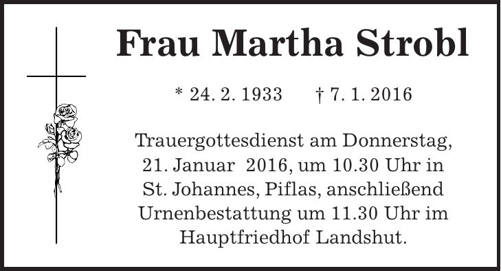 Frau Martha Strobl * 24. 2. 1933 + 7. 1. 2016 Trauergottesdienst am Donnerstag, 21. Januar 2016, um 10.30 Uhr in St. Johannes, Piflas, anschließend Urnenbestattung um 11.30 Uhr im Hauptfriedhof Landshut. 