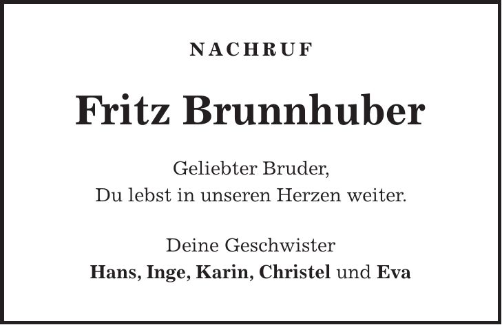 Nachruf Fritz Brunnhuber Geliebter Bruder, Du lebst in unseren Herzen weiter. Deine Geschwister Hans, Inge, Karin, Christel und Eva 