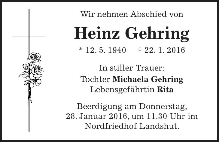 Wir nehmen Abschied von Heinz Gehring * 12. 5. 1940 + 22. 1. 2016 In stiller Trauer: Tochter Michaela Gehring Lebensgefährtin Rita Beerdigung am Donnerstag, 28. Januar 2016, um 11.30 Uhr im Nordfriedhof Landshut. 