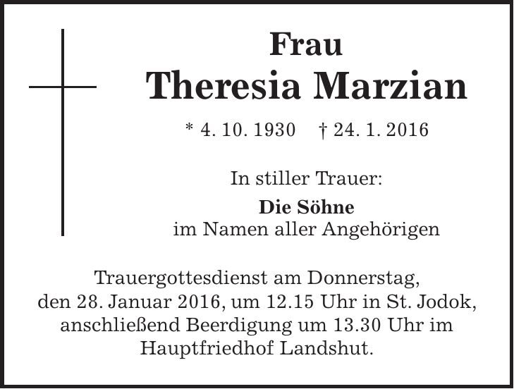 Frau Theresia Marzian * 4. 10. 1930 + 24. 1. 2016 In stiller Trauer: Die Söhne im Namen aller Angehörigen Trauergottesdienst am Donnerstag, den 28. Januar 2016, um 12.15 Uhr in St. Jodok, anschließend Beerdigung um 13.30 Uhr im Hauptfriedhof Landshut. 