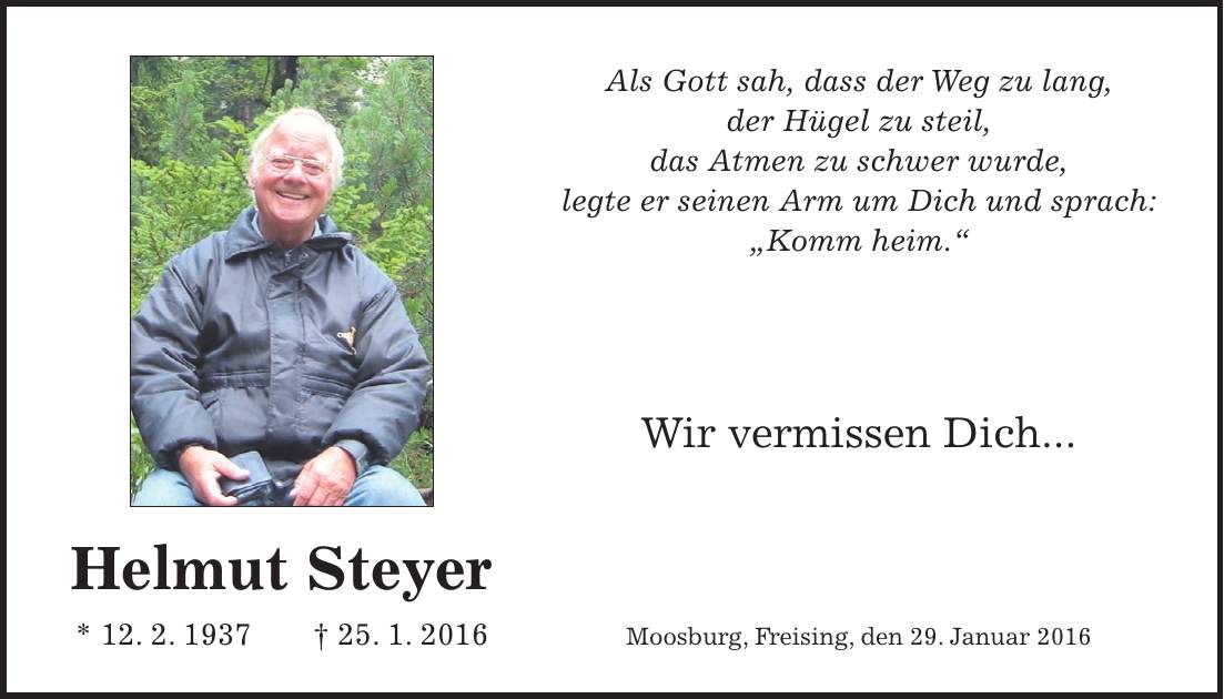 Helmut Steyer * 12. 2. 1937 + 25. 1. 2016Als Gott sah, dass der Weg zu lang, der Hügel zu steil, das Atmen zu schwer wurde, legte er seinen Arm um Dich und sprach: 'Komm heim.' Wir vermissen Dich... Moosburg, Freising, den 29. Januar 2016