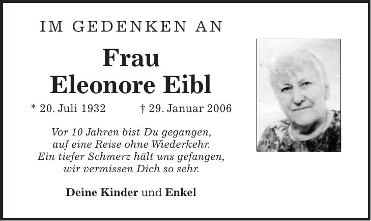 Im Gedenken an Frau Eleonore Eibl * 20. Juli 1932 + 29. Januar 2006 Vor 10 Jahren bist Du gegangen, auf eine Reise ohne Wiederkehr. Ein tiefer Schmerz hält uns gefangen, wir vermissen Dich so sehr. Deine Kinder und Enkel