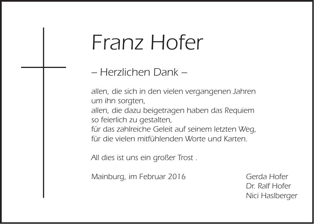  Franz Hofer - Herzlichen Dank - allen, die sich in den vielen vergangenen Jahren um ihn sorgten, allen, die dazu beigetragen haben das Requiem so feierlich zu gestalten, für das zahlreiche Geleit auf seinem letzten Weg, für die vielen mitfühlenden Worte und Karten. All dies ist uns ein großer Trost . Mainburg, im Februar 2016 Gerda Hofer Dr. Ralf Hofer Nici Haslberger