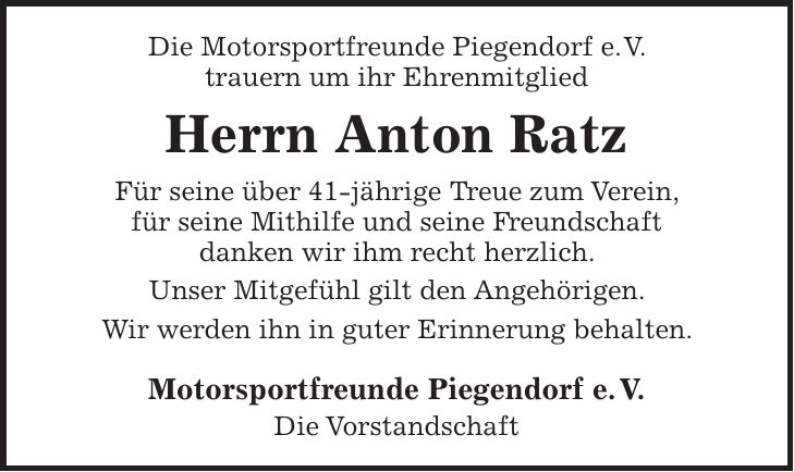 Die Motorsportfreunde Piegendorf e.V. trauern um ihr Ehrenmitglied Herrn Anton Ratz Für seine über 41-jährige Treue zum Verein, für seine Mithilfe und seine Freundschaft danken wir ihm recht herzlich. Unser Mitgefühl gilt den Angehörigen. Wir werden ihn in guter Erinnerung behalten. Motorsportfreunde Piegendorf e. V. Die Vorstandschaft