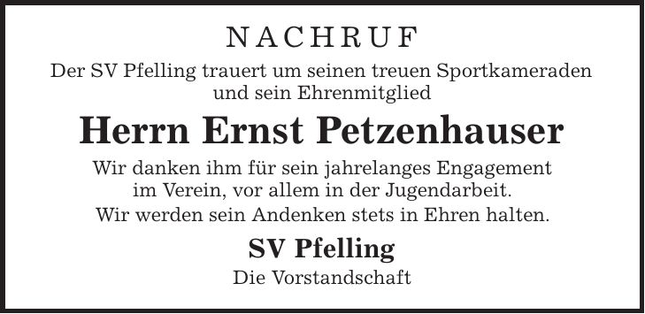 Nachruf Der SV Pfelling trauert um seinen treuen Sportkameraden und sein Ehrenmitglied Herrn Ernst Petzenhauser Wir danken ihm für sein jahrelanges Engagement im Verein, vor allem in der Jugendarbeit. Wir werden sein Andenken stets in Ehren halten. SV Pfelling Die Vorstandschaft 