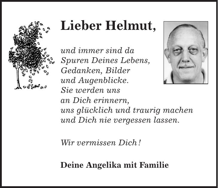 Lieber Helmut, und immer sind da Spuren Deines Lebens, Gedanken, Bilder und Augenblicke. Sie werden uns an Dich erinnern, uns glücklich und traurig machen und Dich nie vergessen lassen. Wir vermissen Dich ! Deine Angelika mit Familie
