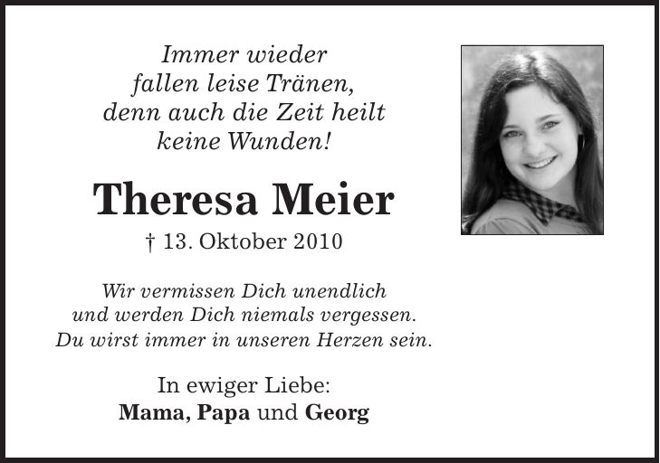 Immer wieder fallen leise Tränen, denn auch die Zeit heilt keine Wunden! Theresa Meier + 13. Oktober 2010 Wir vermissen Dich unendlich und werden Dich niemals vergessen. Du wirst immer in unseren Herzen sein. In ewiger Liebe: Mama, Papa und Georg