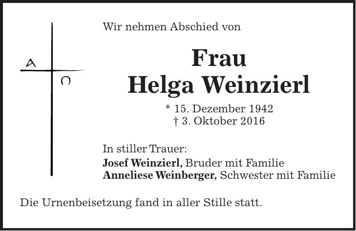 Wir nehmen Abschied von Frau Helga Weinzierl * 15. Dezember 1942 + 3. Oktober 2016 In stiller Trauer: Josef Weinzierl, Bruder mit Familie Anneliese Weinberger, Schwester mit Familie Die Urnenbeisetzung fand in aller Stille statt.