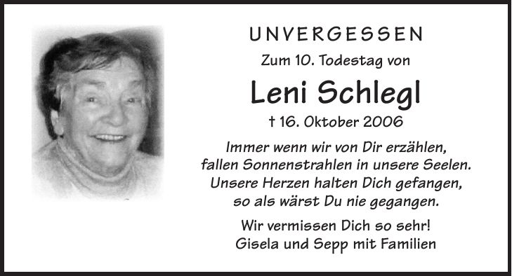 Unvergessen Zum 10. Todestag von Leni Schlegl + 16. Oktober 2006 Immer wenn wir von Dir erzählen, fallen Sonnenstrahlen in unsere Seelen. Unsere Herzen halten Dich gefangen, so als wärst Du nie gegangen. Wir vermissen Dich so sehr! Gisela und Sepp mit Familien