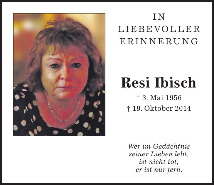 In liebevoller Erinnerung Resi Ibisch * 3. Mai 1956 + 19. Oktober 2014 Wer im Gedächtnis seiner Lieben lebt, ist nicht tot, er ist nur fern.