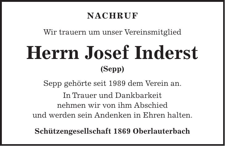 Nachruf Wir trauern um unser Vereinsmitglied Herrn Josef Inderst (Sepp) Sepp gehörte seit 1989 dem Verein an. In Trauer und Dankbarkeit nehmen wir von ihm Abschied und werden sein Andenken in Ehren halten. Schützengesellschaft 1869 Oberlauterbach