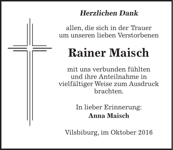 Herzlichen Dank allen, die sich in der Trauer um unseren lieben Verstorbenen Rainer Maisch mit uns verbunden fühlten und ihre Anteilnahme in vielfältiger Weise zum Ausdruck brachten. In lieber Erinnerung: Anna Maisch Vilsbiburg, im Oktober 2016