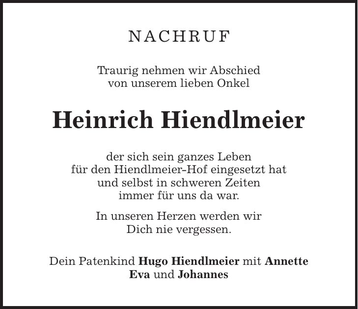 nachruf Traurig nehmen wir Abschied von unserem lieben Onkel Heinrich Hiendlmeier der sich sein ganzes Leben für den Hiendlmeier-Hof eingesetzt hat und selbst in schweren Zeiten immer für uns da war. In unseren Herzen werden wir Dich nie vergessen. Dein Patenkind Hugo Hiendlmeier mit Annette Eva und Johannes