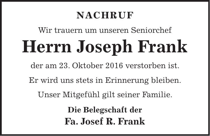 Nachruf Wir trauern um unseren Seniorchef Herrn Joseph Frank der am 23. Oktober 2016 verstorben ist. Er wird uns stets in Erinnerung bleiben. Unser Mitgefühl gilt seiner Familie. Die Belegschaft der Fa. Josef R. Frank