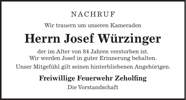 NACHRUF Wir trauern um unseren Kameraden Herrn Josef Würzinger der im Alter von 84 Jahren verstorben ist. Wir werden Josef in guter Erinnerung behalten. Unser Mitgefühl gilt seinen hinterbliebenen Angehörigen. Freiwillige Feuerwehr Zeholfing Die Vorstandschaft