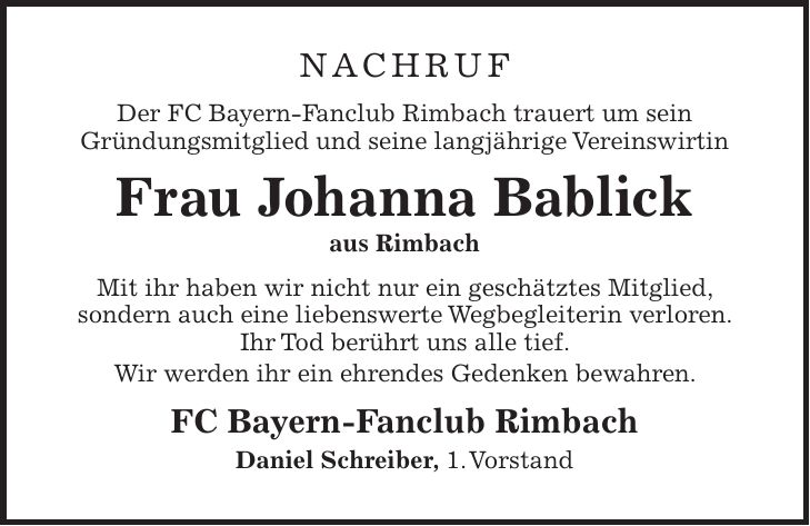 Nachruf Der FC Bayern-Fanclub Rimbach trauert um sein Gründungsmitglied und seine langjährige Vereinswirtin Frau Johanna Bablick aus Rimbach Mit ihr haben wir nicht nur ein geschätztes Mitglied, sondern auch eine liebenswerte Wegbegleiterin verloren. Ihr Tod berührt uns alle tief. Wir werden ihr ein ehrendes Gedenken bewahren. FC Bayern-Fanclub Rimbach Daniel Schreiber, 1. Vorstand