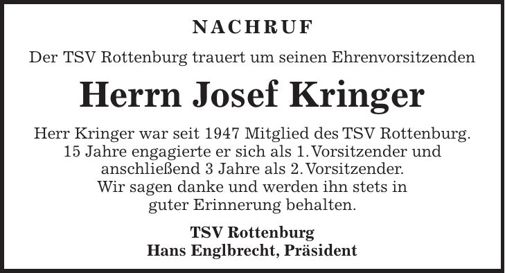 NACHRUF Der TSV Rottenburg trauert um seinen Ehrenvorsitzenden Herrn Josef Kringer Herr Kringer war seit 1947 Mitglied des TSV Rottenburg. 15 Jahre engagierte er sich als 1. Vorsitzender und anschließend 3 Jahre als 2. Vorsitzender. Wir sagen danke und werden ihn stets in guter Erinnerung behalten. TSV Rottenburg Hans Englbrecht, Präsident