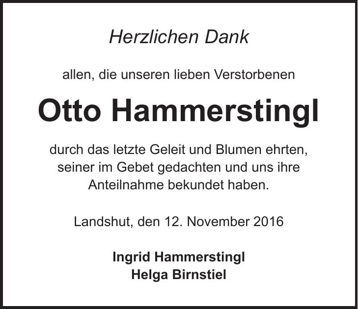 Herzlichen Dank allen, die unseren lieben Verstorbenen Otto Hammerstingl durch das letzte Geleit und Blumen ehrten, seiner im Gebet gedachten und uns ihre Anteilnahme bekundet haben. Landshut, den 12. November 2016 Ingrid Hammerstingl Helga Birnstiel