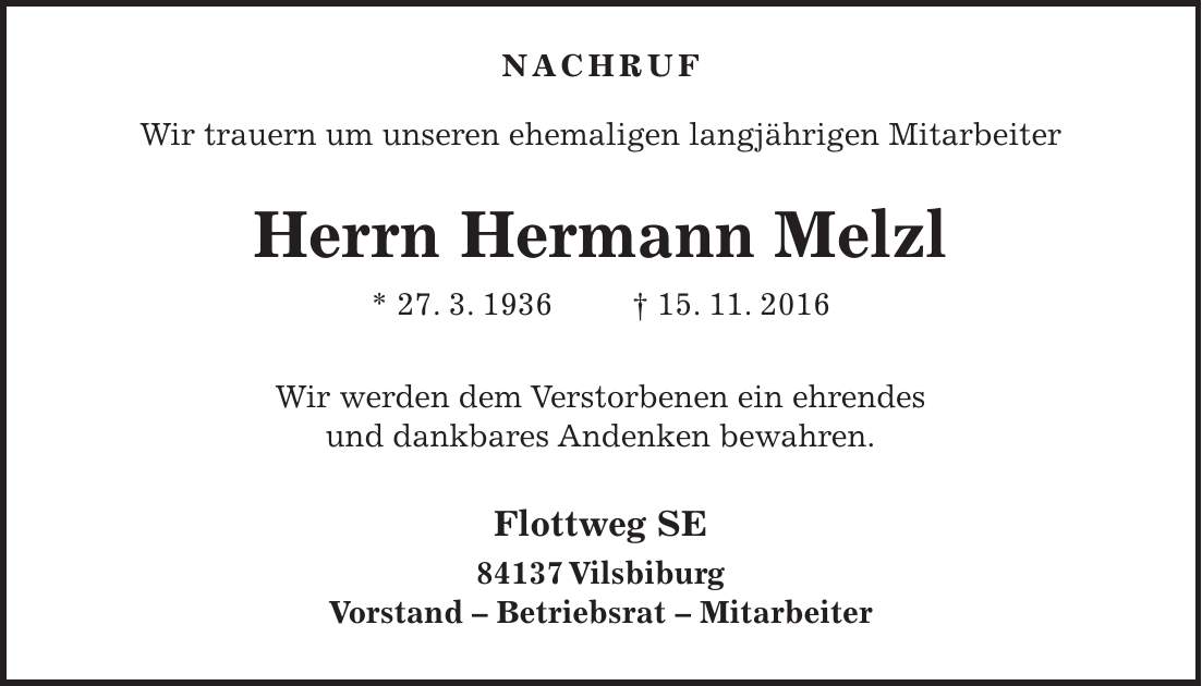 Nachruf Wir trauern um unseren ehemaligen langjährigen Mitarbeiter Herrn Hermann Melzl * 27. 3. 1936 + 15. 11. 2016 Wir werden dem Verstorbenen ein ehrendes und dankbares Andenken bewahren. Flottweg SE 84137 Vilsbiburg Vorstand - Betriebsrat - Mitarbeiter