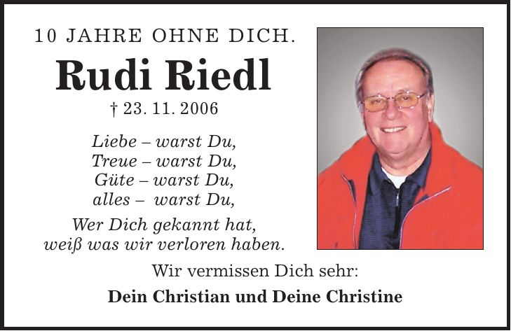10 Jahre ohne Dich. Rudi Riedl + 23. 11. 2006 Liebe - warst Du, Treue - warst Du, Güte - warst Du, alles - warst Du, Wer Dich gekannt hat, weiß was wir verloren haben. Wir vermissen Dich sehr: Dein Christian und Deine Christine