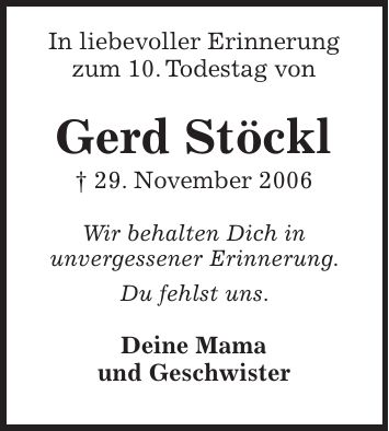 In liebevoller Erinnerung zum 10. Todestag von Gerd Stöckl + 29. November 2006 Wir behalten Dich in unvergessener Erinnerung. Du fehlst uns. Deine Mama und Geschwister