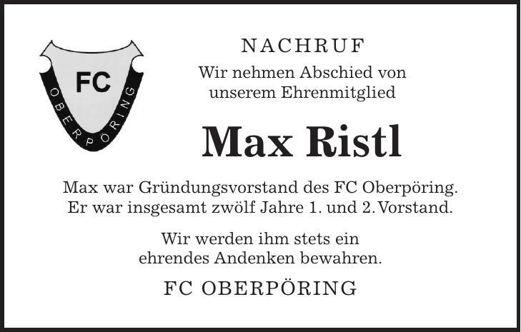Nachruf Wir nehmen Abschied von unserem Ehrenmitglied Max Ristl Max war Gründungsvorstand des FC Oberpöring. Er war insgesamt zwölf Jahre 1. und 2. Vorstand. Wir werden ihm stets ein ehrendes Andenken bewahren. FC Oberpöring