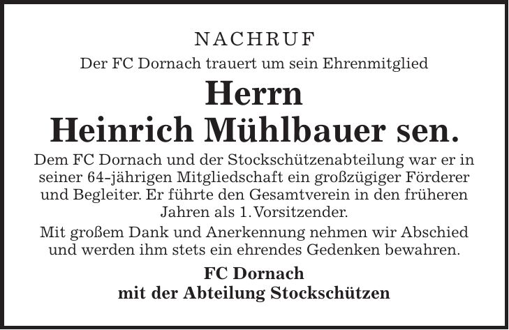 NAchruf Der FC Dornach trauert um sein Ehrenmitglied Herrn Heinrich Mühlbauer sen. Dem FC Dornach und der Stockschützenabteilung war er in seiner 64-jährigen Mitgliedschaft ein großzügiger Förderer und Begleiter. Er führte den Gesamtverein in den früheren Jahren als 1. Vorsitzender. Mit großem Dank und Anerkennung nehmen wir Abschied und werden ihm stets ein ehrendes Gedenken bewahren. FC Dornach mit der Abteilung Stockschützen