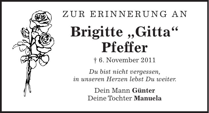 zur erinnerung an Brigitte 'Gitta' Pfeffer + 6. November 2011 Du bist nicht vergessen, in unseren Herzen lebst Du weiter. Dein Mann Günter Deine Tochter Manuela