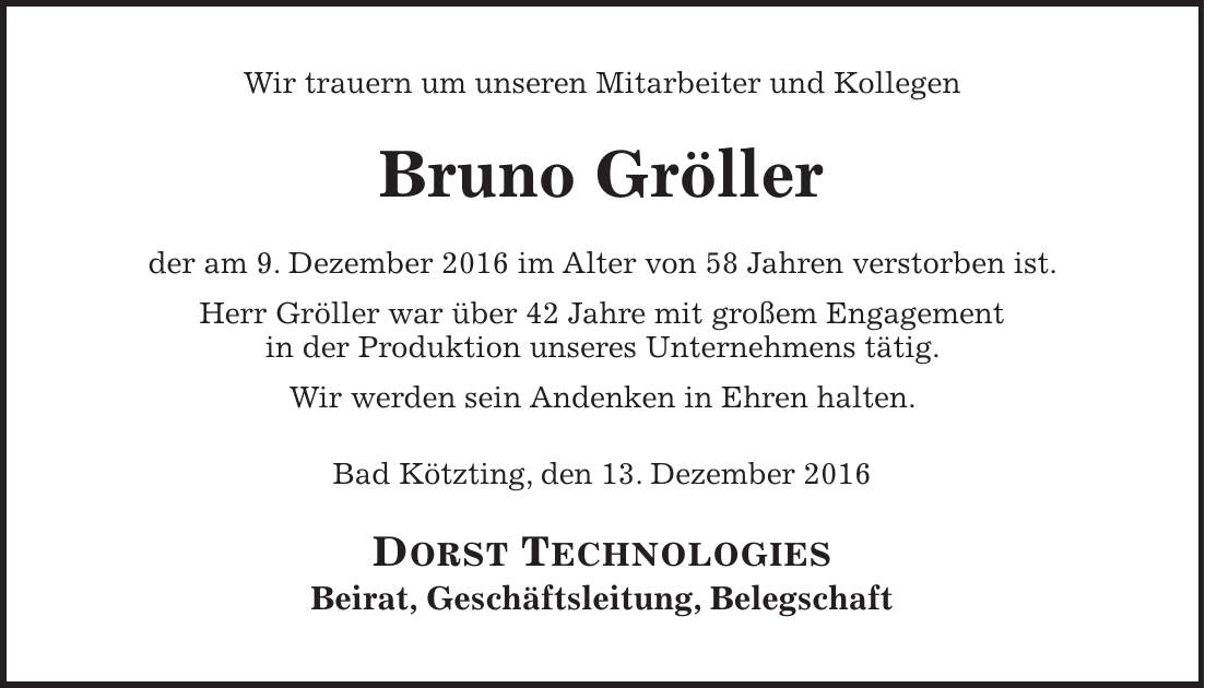 Wir trauern um unseren Mitarbeiter und Kollegen Bruno Gröller der am 9. Dezember 2016 im Alter von 58 Jahren verstorben ist. Herr Gröller war über 42 Jahre mit großem Engagement in der Produktion unseres Unternehmens tätig. Wir werden sein Andenken in Ehren halten. Bad Kötzting, den 13. Dezember 2016 DORST TECHNOLOGIES Beirat, Geschäftsleitung, Belegschaft