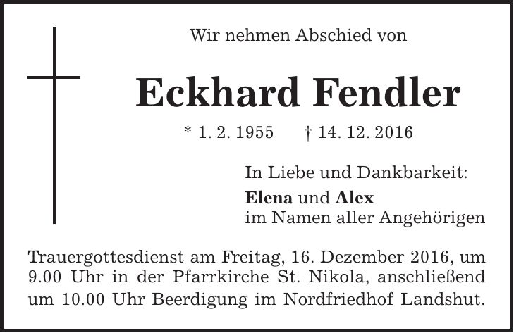 Wir nehmen Abschied von Eckhard Fendler * 1. 2. 1955 + 14. 12. 2016 In Liebe und Dankbarkeit: Elena und Alex im Namen aller Angehörigen Trauergottesdienst am Freitag, 16. Dezember 2016, um 9.00 Uhr in der Pfarrkirche St. Nikola, anschließend um 10.00 Uhr Beerdigung im Nordfriedhof Landshut.